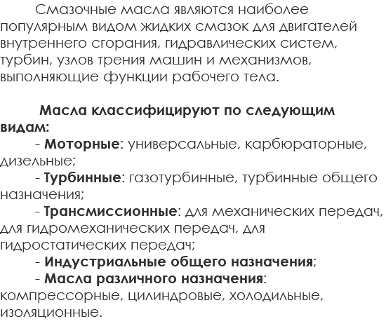 Смазочные масла являются наиболее популярным видом жидких смазок для двигателей внутреннего сгорания, гидравлических систем, турбин, узлов трения машин и механизмов, выполняющие функции рабочего тела. Масла классифицируют по следующим видам: - Моторные: универсальные, карбюраторные, дизельные; - Турбинные: газотурбинные, турбинные общего назначения; - Трансмиссионные: для механических передач, для гидромеханических передач, для гидростатических передач; - Индустриальные общего назначения; - Масла различного назначения: компрессорные, цилиндровые, холодильные, изоляционные.