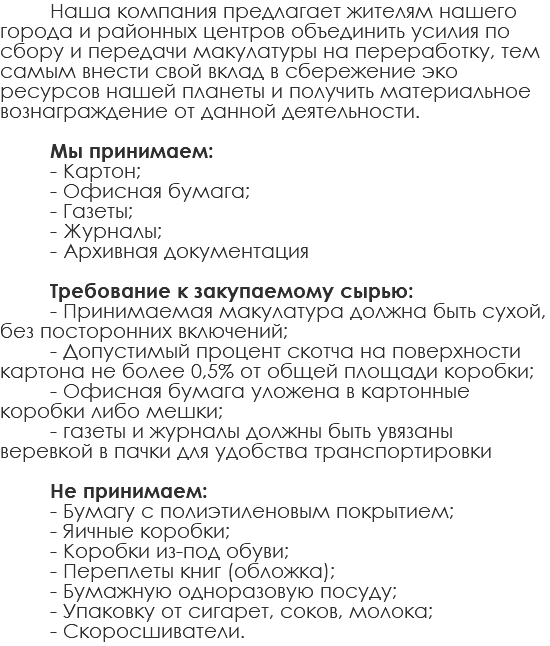 Наша компания предлагает жителям нашего города и районных центров объединить усилия по сбору и передачи макулатуры на переработку, тем самым внести свой вклад в сбережение эко ресурсов нашей планеты и получить материальное вознаграждение от данной деятельности. Мы принимаем: - Картон; - Офисная бумага; - Газеты; - Журналы; - Архивная документация Требование к закупаемому сырью: - Принимаемая макулатура должна быть сухой, без посторонних включений; - Допустимый процент скотча на поверхности картона не более 0,5% от общей площади коробки; - Офисная бумага уложена в картонные коробки либо мешки; - газеты и журналы должны быть увязаны веревкой в пачки для удобства транспортировки Не принимаем: - Бумагу с полиэтиленовым покрытием; - Яичные коробки; - Коробки из-под обуви; - Переплеты книг (обложка); - Бумажную одноразовую посуду; - Упаковку от сигарет, соков, молока; - Скоросшиватели. 