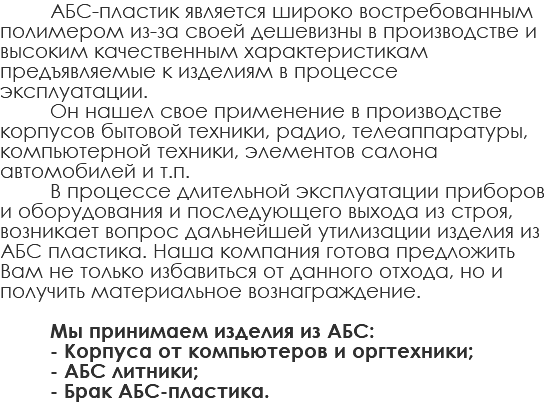 АБС-пластик является широко востребованным полимером из-за своей дешевизны в производстве и высоким качественным характеристикам предъявляемые к изделиям в процессе эксплуатации. Он нашел свое применение в производстве корпусов бытовой техники, радио, телеаппаратуры, компьютерной техники, элементов салона автомобилей и т.п. В процессе длительной эксплуатации приборов и оборудования и последующего выхода из строя, возникает вопрос дальнейшей утилизации изделия из АБС пластика. Наша компания готова предложить Вам не только избавиться от данного отхода, но и получить материальное вознаграждение. Мы принимаем изделия из АБС: - Корпуса от компьютеров и оргтехники; - АБС литники; - Брак АБС-пластика. 