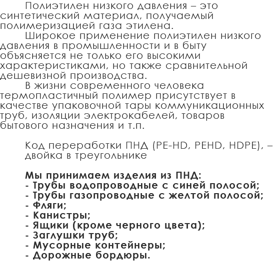 Полиэтилен низкого давления – это синтетический материал, получаемый полимеризацией газа этилена. Широкое применение полиэтилен низкого давления в промышленности и в быту объясняется не только его высокими характеристиками, но также сравнительной дешевизной производства. В жизни современного человека термопластичный полимер присутствует в качестве упаковочной тары коммуникационных труб, изоляции электрокабелей, товаров бытового назначения и т.п. Код переработки ПНД (PE-HD, PEHD, HDPE), – двойка в треугольнике Мы принимаем изделия из ПНД: - Трубы водопроводные с синей полосой; - Трубы газопроводные с желтой полосой; - Фляги; - Канистры; - Ящики (кроме черного цвета); - Заглушки труб; - Мусорные контейнеры; - Дорожные бордюры. 