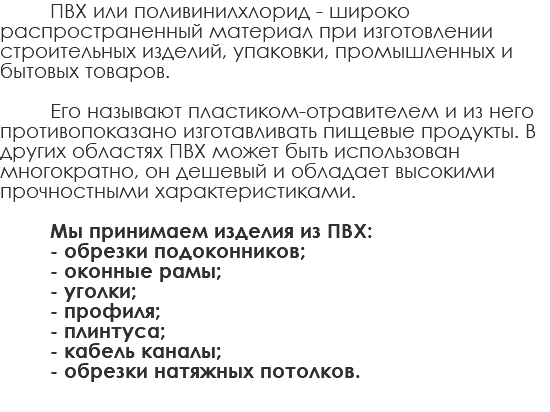 ПВХ или поливинилхлорид - широко распространенный материал при изготовлении строительных изделий, упаковки, промышленных и бытовых товаров. Его называют пластиком-отравителем и из него противопоказано изготавливать пищевые продукты. В других областях ПВХ может быть использован многократно, он дешевый и обладает высокими прочностными характеристиками. Мы принимаем изделия из ПВХ: - обрезки подоконников; - оконные рамы; - уголки; - профиля; - плинтуса; - кабель каналы; - обрезки натяжных потолков.