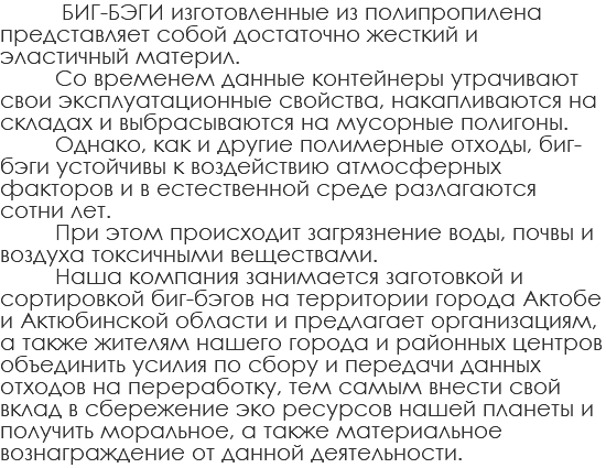  БИГ-БЭГИ изготовленные из полипропилена представляет собой достаточно жесткий и эластичный материл. Со временем данные контейнеры утрачивают свои эксплуатационные свойства, накапливаются на складах и выбрасываются на мусорные полигоны. Однако, как и другие полимерные отходы, биг-бэги устойчивы к воздействию атмосферных факторов и в естественной среде разлагаются сотни лет. При этом происходит загрязнение воды, почвы и воздуха токсичными веществами. Наша компания занимается заготовкой и сортировкой биг-бэгов на территории города Актобе и Актюбинской области и предлагает организациям, а также жителям нашего города и районных центров объединить усилия по сбору и передачи данных отходов на переработку, тем самым внести свой вклад в сбережение эко ресурсов нашей планеты и получить моральное, а также материальное вознаграждение от данной деятельности.