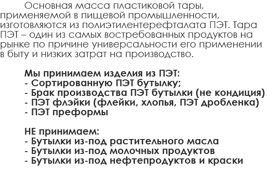 Основная масса пластиковой тары, применяемой в пищевой промышленности, изготовляются из полиэтилентерефталата ПЭТ. Тара ПЭТ – один из самых востребованных продуктов на рынке по причине универсальности его применении в быту и низких затрат на производство. Мы принимаем изделия из ПЭТ: - Сортированную ПЭТ бутылку; - Брак производства ПЭТ бутылки (не кондиция) - ПЭТ флэйки (флейки, хлопья, ПЭТ дробленка) - ПЭТ преформы НЕ принимаем: - Бутылки из-под растительного масла - Бутылки из-под молочных продуктов - Бутылки из-под нефтепродуктов и краски