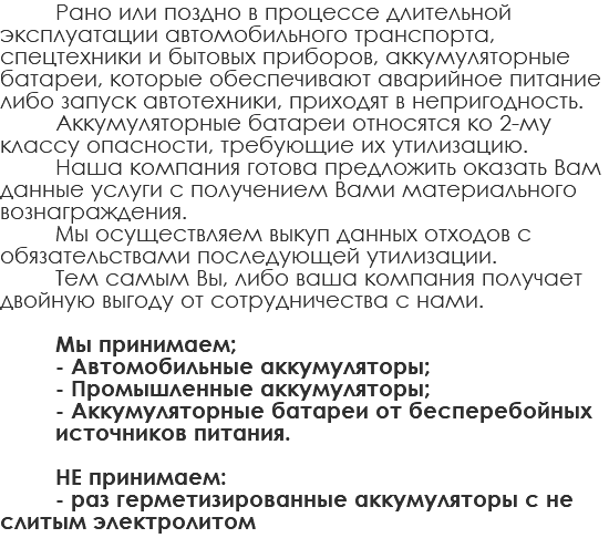 Рано или поздно в процессе длительной эксплуатации автомобильного транспорта, спецтехники и бытовых приборов, аккумуляторные батареи, которые обеспечивают аварийное питание либо запуск автотехники, приходят в непригодность. Аккумуляторные батареи относятся ко 2-му классу опасности, требующие их утилизацию. Наша компания готова предложить оказать Вам данные услуги с получением Вами материального вознаграждения. Мы осуществляем выкуп данных отходов с обязательствами последующей утилизации. Тем самым Вы, либо ваша компания получает двойную выгоду от сотрудничества с нами. Мы принимаем; - Автомобильные аккумуляторы; - Промышленные аккумуляторы; - Аккумуляторные батареи от бесперебойных источников питания. НЕ принимаем: - раз герметизированные аккумуляторы с не слитым электролитом