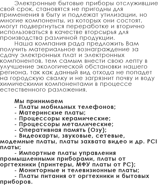 Электронные бытовые приборы отслужившие свой срок, становятся не пригодны для применения в быту и подлежат утилизации, но многие компоненты, из которых они состоят, могут подвергнуться переработке и вторично использоваться в качестве вторсырья для производства различной продукции. Наша компания рада предложить Вам получить материальное вознаграждение за сдачу электронных плат и электронных компонентов, тем самым внести свою лепту в улучшение экологической обстановки нашего региона, так как данный вид отхода не попадет на городскую свалку и не загрязнит почву и воду химическими компонентами в процессе естественного разложения. Мы принимаем - Платы мобильных телефонов; - Материнские платы; - Процессоры керамические; - Процессоры металлические; - Оперативная память (Озу); - Видеокарты, звуковые, сетевые, модемные платы, платы захвата видео и др. PCI платы; - Импортные платы управления промышленными приборами, платы от оргтехники (принтеры, МФУ платы от PC); - Мониторные и телевизионные платы; - Платы питания от оргтехники и бытовых приборов.