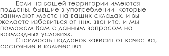 Если на вашей территории имеются поддоны, бывшие в употреблении, которые занимают место на ваших складах, и вы желаете избавиться от них, звоните, и мы поможем Вам с данным вопросом на возмездных условиях. Стоимость поддонов зависит от качества, состояние и количества.