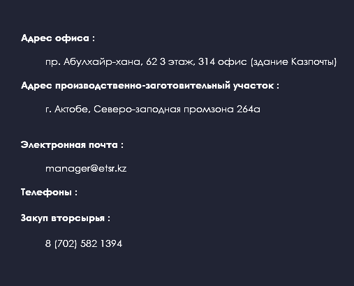  Адрес офиса : пр. Абулхайр-хана, 62 3 этаж, 314 офис (здание Казпочты) Адрес производственно-заготовительный участок : г. Актобе, Северо-заподная промзона 264а Электронная почта : manager@etsr.kz Телефоны : Закуп вторсырья : 8 (702) 582 1394 